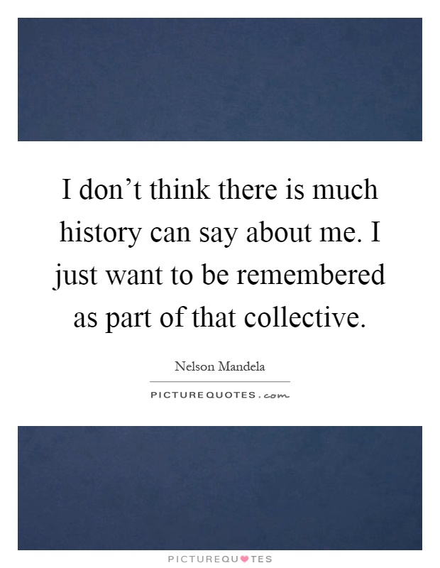 I don't think there is much history can say about me. I just want to be remembered as part of that collective Picture Quote #1