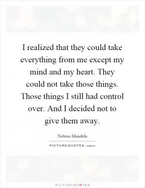I realized that they could take everything from me except my mind and my heart. They could not take those things. Those things I still had control over. And I decided not to give them away Picture Quote #1
