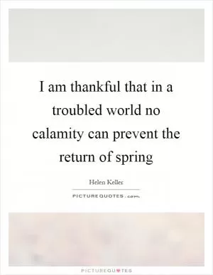I am thankful that in a troubled world no calamity can prevent the return of spring Picture Quote #1