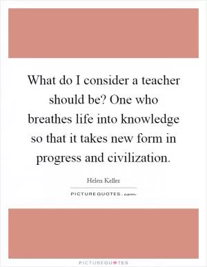 What do I consider a teacher should be? One who breathes life into knowledge so that it takes new form in progress and civilization Picture Quote #1