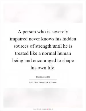 A person who is severely impaired never knows his hidden sources of strength until he is treated like a normal human being and encouraged to shape his own life Picture Quote #1