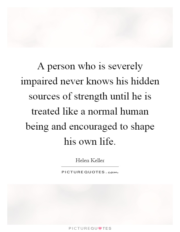 A person who is severely impaired never knows his hidden sources of strength until he is treated like a normal human being and encouraged to shape his own life Picture Quote #1