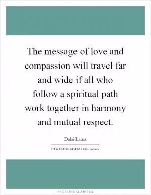 The message of love and compassion will travel far and wide if all who follow a spiritual path work together in harmony and mutual respect Picture Quote #1