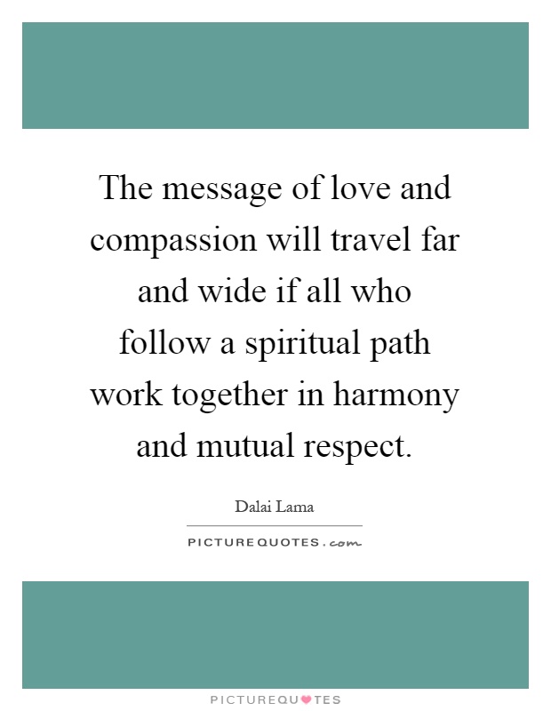 The message of love and compassion will travel far and wide if all who follow a spiritual path work together in harmony and mutual respect Picture Quote #1