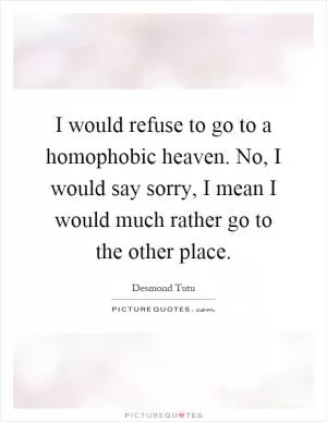 I would refuse to go to a homophobic heaven. No, I would say sorry, I mean I would much rather go to the other place Picture Quote #1