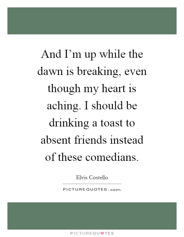 And I'm up while the dawn is breaking, even though my heart is aching. I should be drinking a toast to absent friends instead of these comedians Picture Quote #1