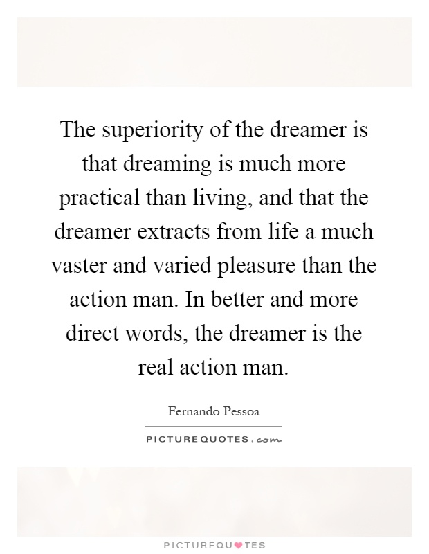 The superiority of the dreamer is that dreaming is much more practical than living, and that the dreamer extracts from life a much vaster and varied pleasure than the action man. In better and more direct words, the dreamer is the real action man Picture Quote #1
