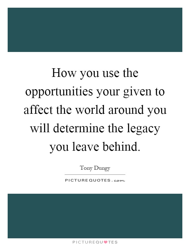 How you use the opportunities your given to affect the world around you will determine the legacy you leave behind Picture Quote #1