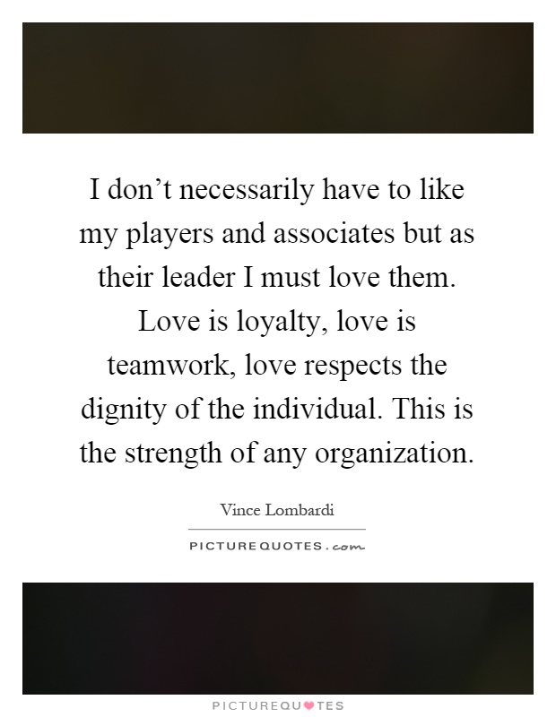 I don't necessarily have to like my players and associates but as their leader I must love them. Love is loyalty, love is teamwork, love respects the dignity of the individual. This is the strength of any organization Picture Quote #1