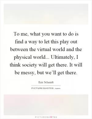 To me, what you want to do is find a way to let this play out between the virtual world and the physical world... Ultimately, I think society will get there. It will be messy, but we’ll get there Picture Quote #1