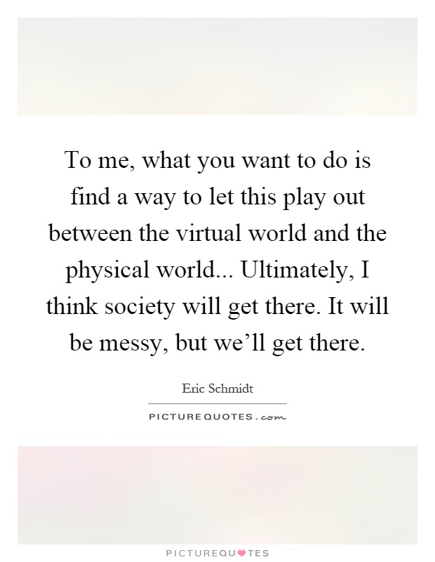 To me, what you want to do is find a way to let this play out between the virtual world and the physical world... Ultimately, I think society will get there. It will be messy, but we'll get there Picture Quote #1