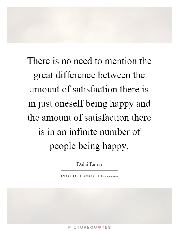 There is no need to mention the great difference between the amount of satisfaction there is in just oneself being happy and the amount of satisfaction there is in an infinite number of people being happy Picture Quote #1