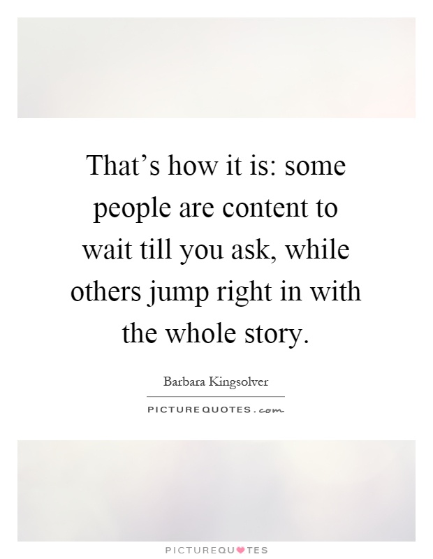 That's how it is: some people are content to wait till you ask, while others jump right in with the whole story Picture Quote #1