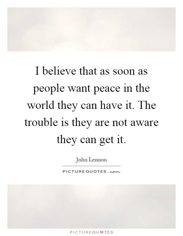 I believe that as soon as people want peace in the world they can have it. The trouble is they are not aware they can get it Picture Quote #1