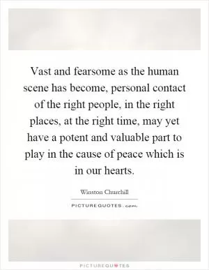 Vast and fearsome as the human scene has become, personal contact of the right people, in the right places, at the right time, may yet have a potent and valuable part to play in the cause of peace which is in our hearts Picture Quote #1
