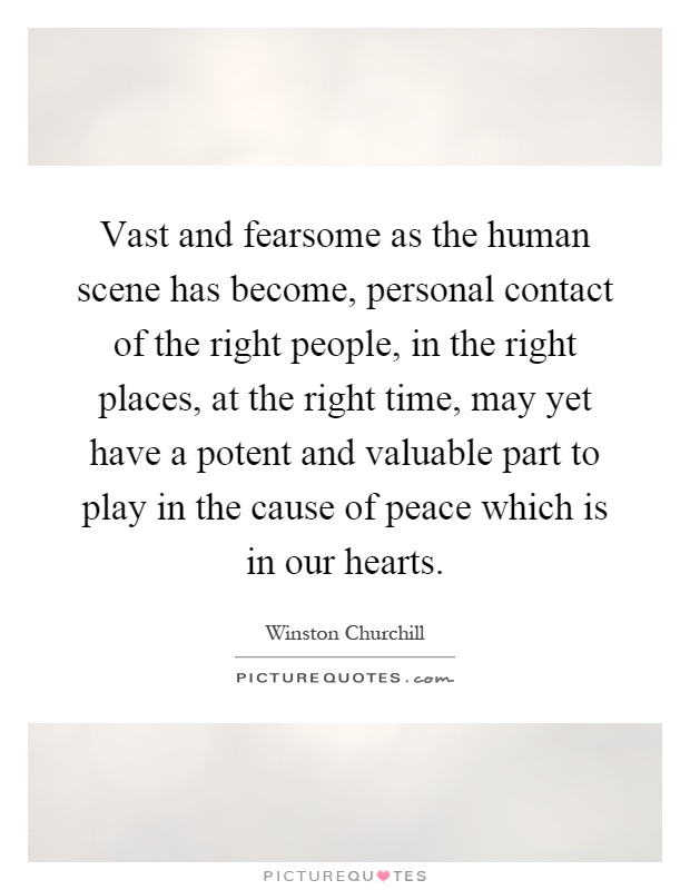 Vast and fearsome as the human scene has become, personal contact of the right people, in the right places, at the right time, may yet have a potent and valuable part to play in the cause of peace which is in our hearts Picture Quote #1