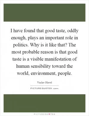 I have found that good taste, oddly enough, plays an important role in politics. Why is it like that? The most probable reason is that good taste is a visible manifestation of human sensibility toward the world, environment, people Picture Quote #1