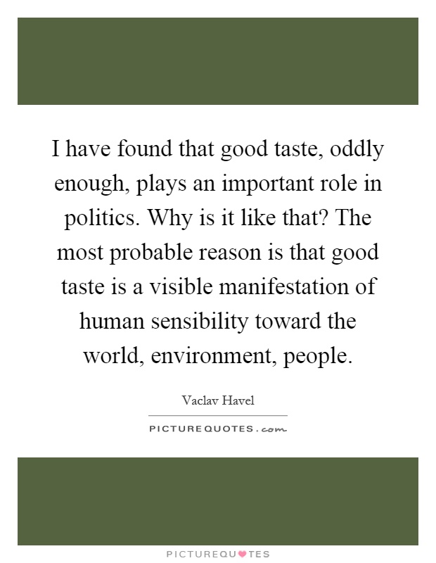 I have found that good taste, oddly enough, plays an important role in politics. Why is it like that? The most probable reason is that good taste is a visible manifestation of human sensibility toward the world, environment, people Picture Quote #1