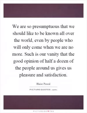 We are so presumptuous that we should like to be known all over the world, even by people who will only come when we are no more. Such is our vanity that the good opinion of half a dozen of the people around us gives us pleasure and satisfaction Picture Quote #1