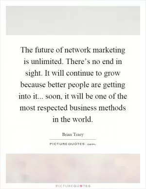 The future of network marketing is unlimited. There’s no end in sight. It will continue to grow because better people are getting into it... soon, it will be one of the most respected business methods in the world Picture Quote #1