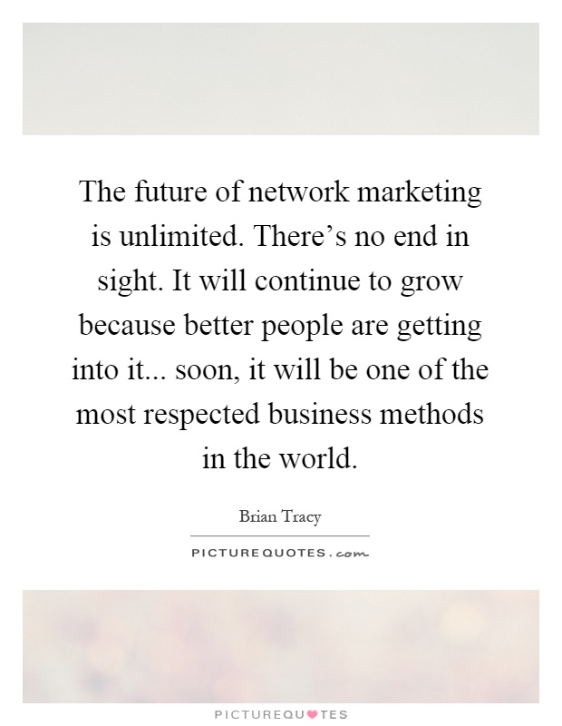 The future of network marketing is unlimited. There's no end in sight. It will continue to grow because better people are getting into it... soon, it will be one of the most respected business methods in the world Picture Quote #1