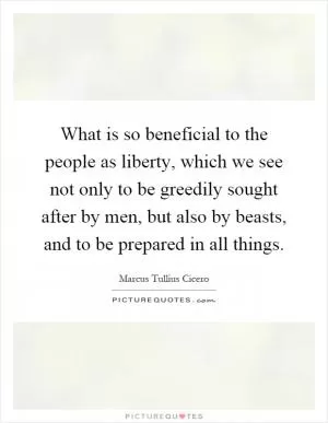 What is so beneficial to the people as liberty, which we see not only to be greedily sought after by men, but also by beasts, and to be prepared in all things Picture Quote #1