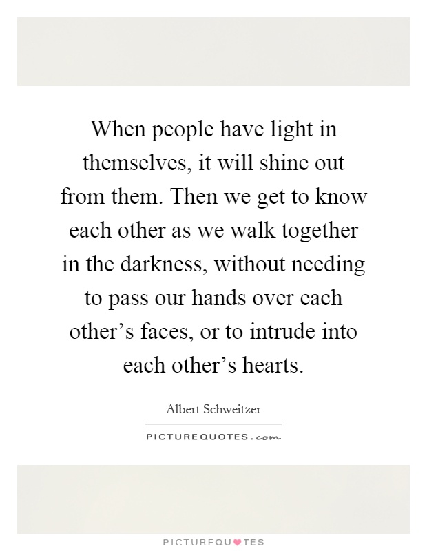 When people have light in themselves, it will shine out from them. Then we get to know each other as we walk together in the darkness, without needing to pass our hands over each other's faces, or to intrude into each other's hearts Picture Quote #1