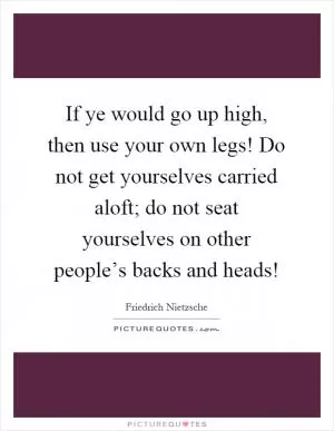If ye would go up high, then use your own legs! Do not get yourselves carried aloft; do not seat yourselves on other people’s backs and heads! Picture Quote #1