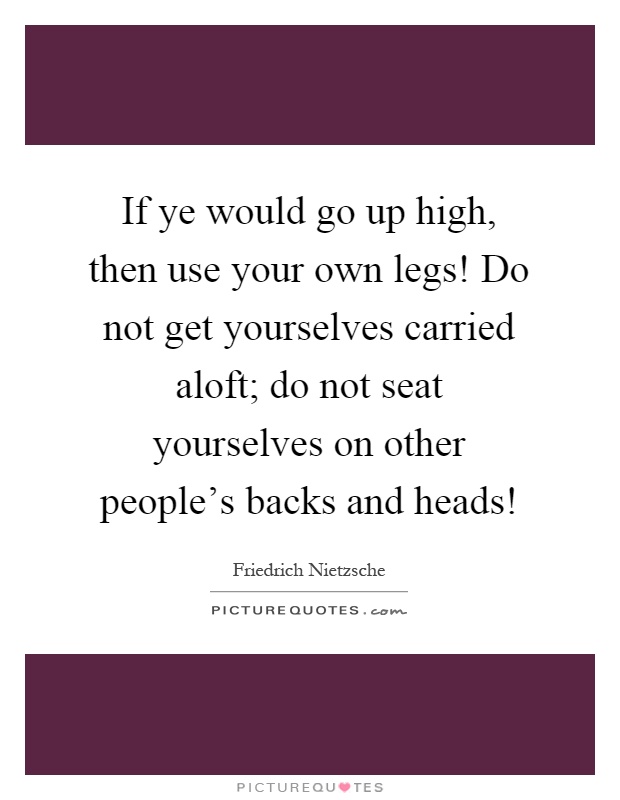 If ye would go up high, then use your own legs! Do not get yourselves carried aloft; do not seat yourselves on other people's backs and heads! Picture Quote #1