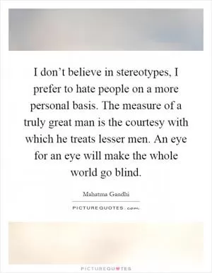I don’t believe in stereotypes, I prefer to hate people on a more personal basis. The measure of a truly great man is the courtesy with which he treats lesser men. An eye for an eye will make the whole world go blind Picture Quote #1