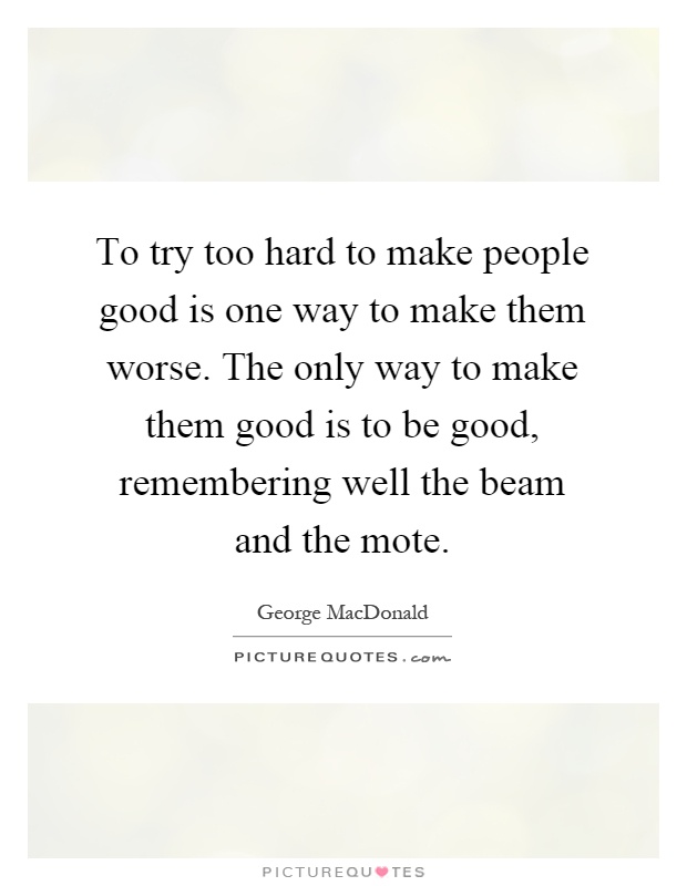 To try too hard to make people good is one way to make them worse. The only way to make them good is to be good, remembering well the beam and the mote Picture Quote #1