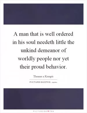 A man that is well ordered in his soul needeth little the unkind demeanor of worldly people nor yet their proud behavior Picture Quote #1