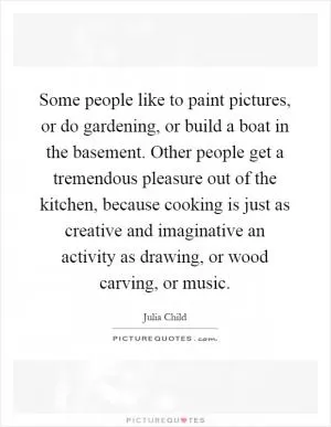 Some people like to paint pictures, or do gardening, or build a boat in the basement. Other people get a tremendous pleasure out of the kitchen, because cooking is just as creative and imaginative an activity as drawing, or wood carving, or music Picture Quote #1