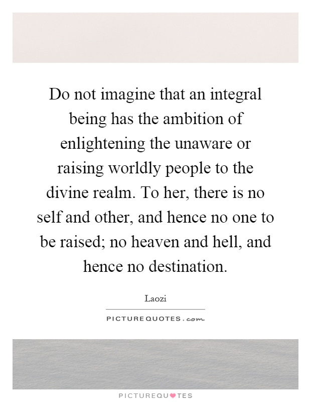 Do not imagine that an integral being has the ambition of enlightening the unaware or raising worldly people to the divine realm. To her, there is no self and other, and hence no one to be raised; no heaven and hell, and hence no destination Picture Quote #1