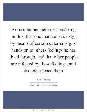 Art is a human activity consisting in this, that one man consciously, by means of certain external signs, hands on to others feelings he has lived through, and that other people are infected by these feelings, and also experience them Picture Quote #1