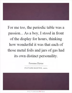For me too, the periodic table was a passion... As a boy, I stood in front of the display for hours, thinking how wonderful it was that each of those metal foils and jars of gas had its own distinct personality Picture Quote #1