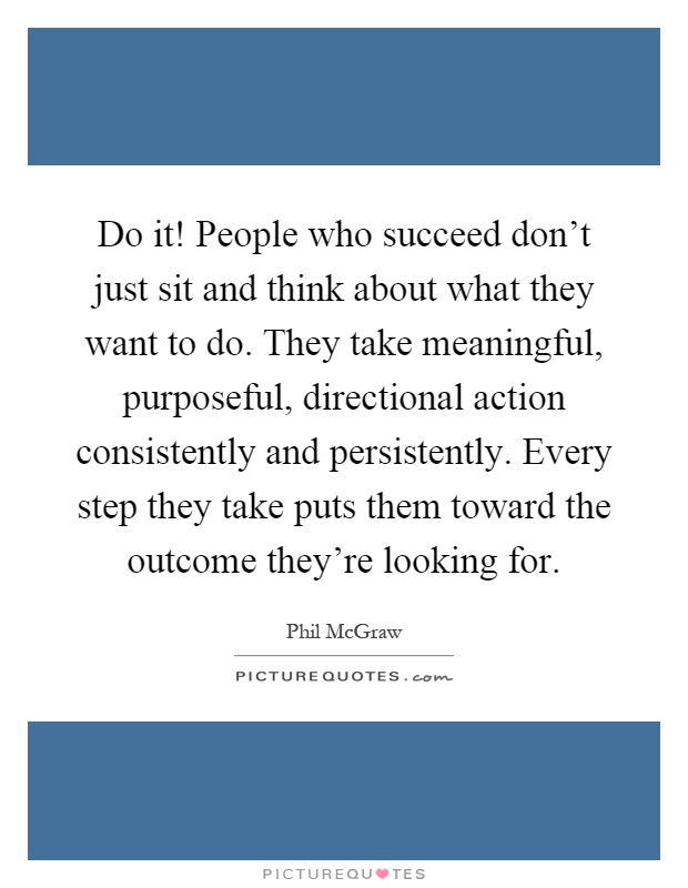 Do it! People who succeed don't just sit and think about what they want to do. They take meaningful, purposeful, directional action consistently and persistently. Every step they take puts them toward the outcome they're looking for Picture Quote #1