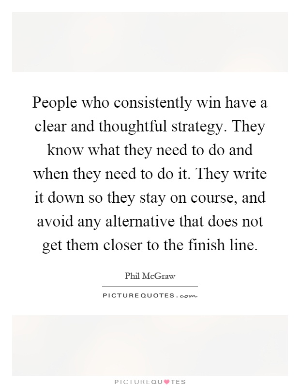 People who consistently win have a clear and thoughtful strategy. They know what they need to do and when they need to do it. They write it down so they stay on course, and avoid any alternative that does not get them closer to the finish line Picture Quote #1