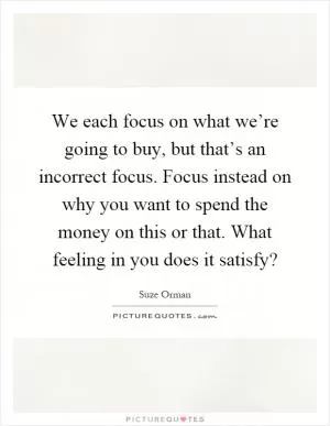 We each focus on what we’re going to buy, but that’s an incorrect focus. Focus instead on why you want to spend the money on this or that. What feeling in you does it satisfy? Picture Quote #1