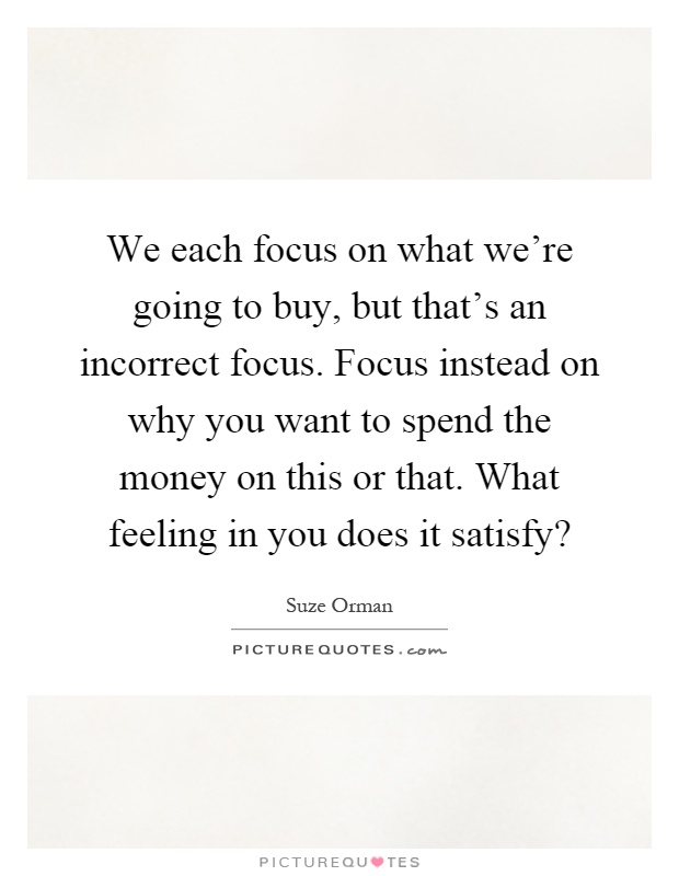 We each focus on what we're going to buy, but that's an incorrect focus. Focus instead on why you want to spend the money on this or that. What feeling in you does it satisfy? Picture Quote #1