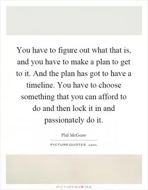 You have to figure out what that is, and you have to make a plan to get to it. And the plan has got to have a timeline. You have to choose something that you can afford to do and then lock it in and passionately do it Picture Quote #1