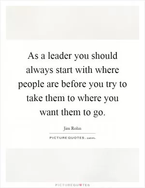 As a leader you should always start with where people are before you try to take them to where you want them to go Picture Quote #1