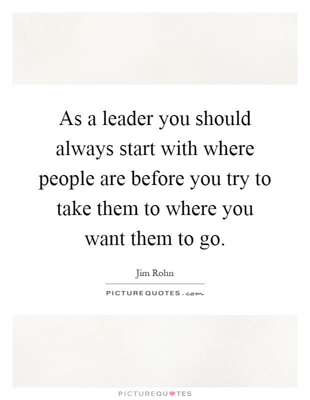 As a leader you should always start with where people are before you try to take them to where you want them to go Picture Quote #1