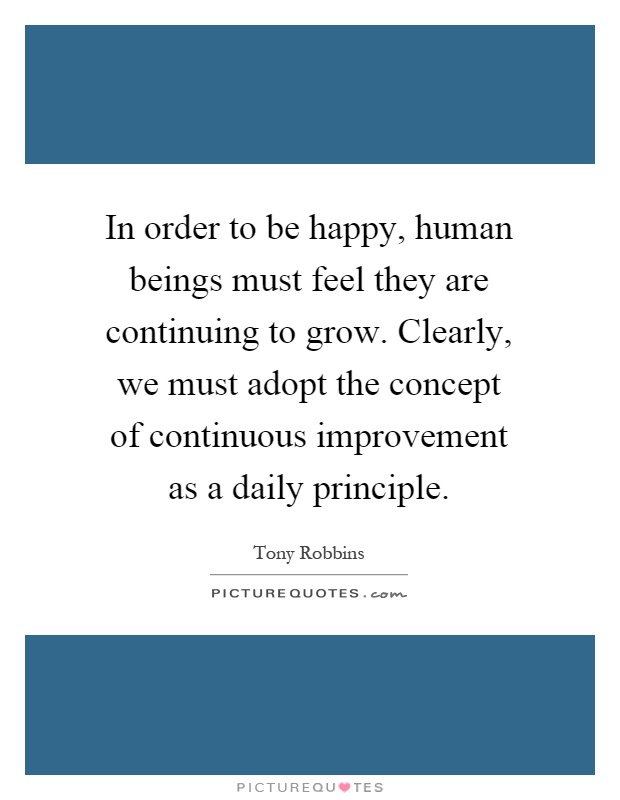 In order to be happy, human beings must feel they are continuing to grow. Clearly, we must adopt the concept of continuous improvement as a daily principle Picture Quote #1