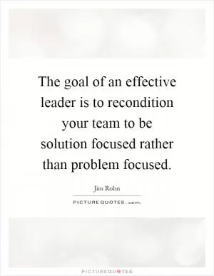 The goal of an effective leader is to recondition your team to be solution focused rather than problem focused Picture Quote #1