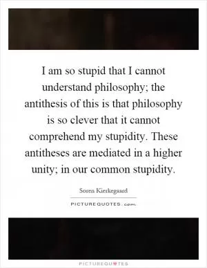 I am so stupid that I cannot understand philosophy; the antithesis of this is that philosophy is so clever that it cannot comprehend my stupidity. These antitheses are mediated in a higher unity; in our common stupidity Picture Quote #1