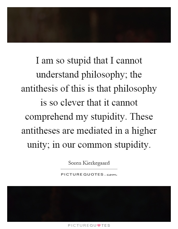 I am so stupid that I cannot understand philosophy; the antithesis of this is that philosophy is so clever that it cannot comprehend my stupidity. These antitheses are mediated in a higher unity; in our common stupidity Picture Quote #1