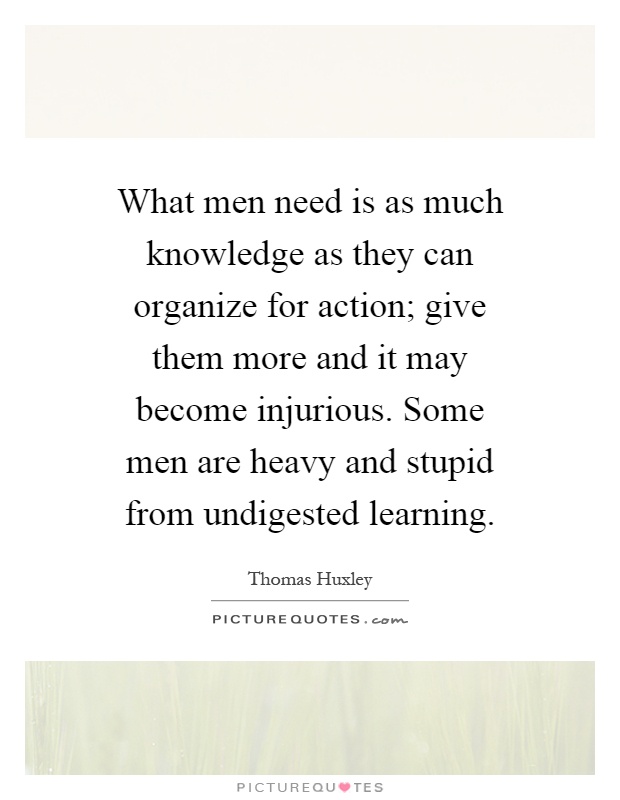 What men need is as much knowledge as they can organize for action; give them more and it may become injurious. Some men are heavy and stupid from undigested learning Picture Quote #1