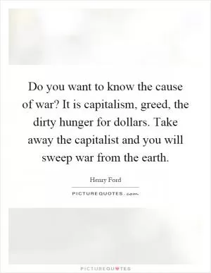 Do you want to know the cause of war? It is capitalism, greed, the dirty hunger for dollars. Take away the capitalist and you will sweep war from the earth Picture Quote #1