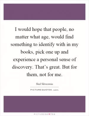 I would hope that people, no matter what age, would find something to identify with in my books, pick one up and experience a personal sense of discovery. That’s great. But for them, not for me Picture Quote #1